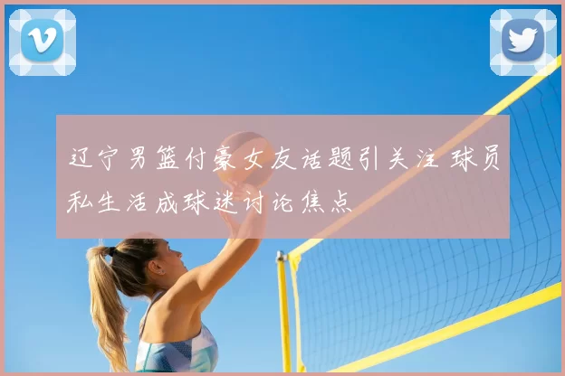 辽宁男篮付豪女友话题引关注 球员私生活成球迷讨论焦点