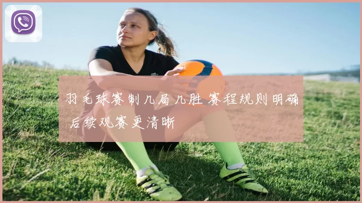 羽毛球赛制几局几胜 赛程规则明确 后续观赛更清晰