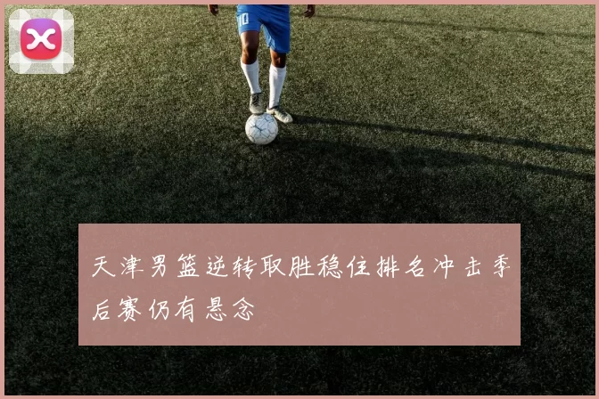 天津男篮逆转取胜稳住排名冲击季后赛仍有悬念