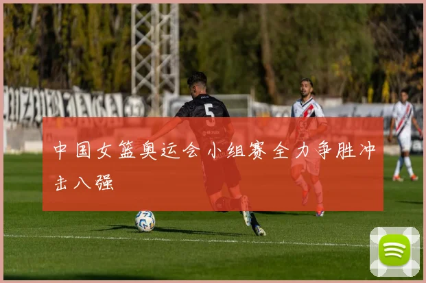 中国女篮奥运会小组赛全力争胜冲击八强