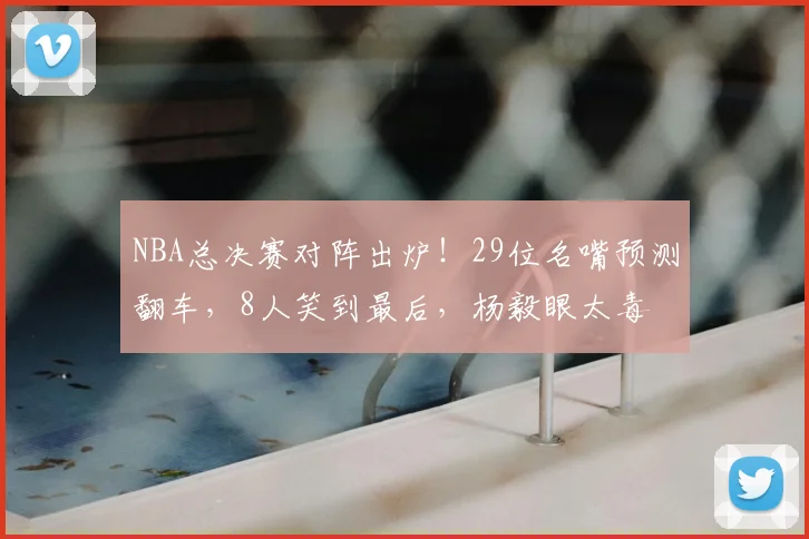 NBA总决赛对阵出炉！29位名嘴预测翻车，8人笑到最后，杨毅眼太毒