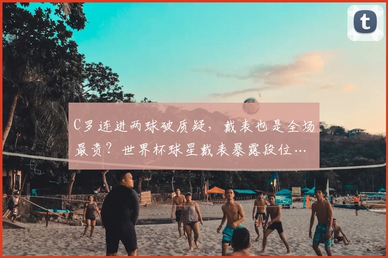 C罗连进两球破质疑，戴表也是全场最贵？世界杯球星戴表暴露段位…