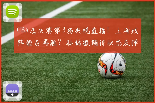 CBA总决赛第3场央视直播！上海残阵能否再胜？孙铭徽期待状态反弹
