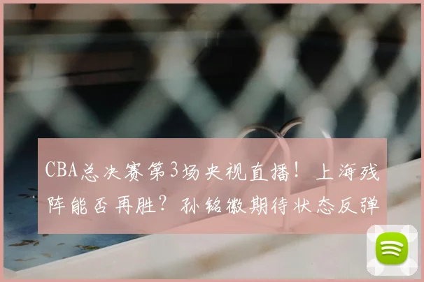 CBA总决赛第3场央视直播！上海残阵能否再胜？孙铭徽期待状态反弹