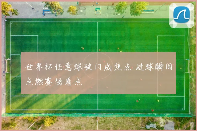 世界杯任意球破门成焦点 进球瞬间点燃赛场看点