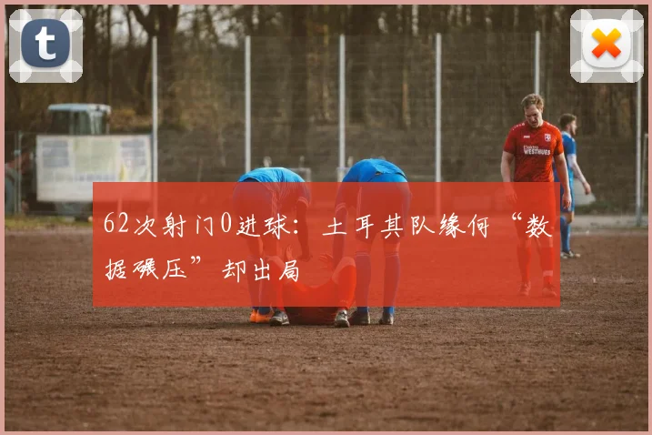 62次射门0进球：土耳其队缘何“数据碾压”却出局