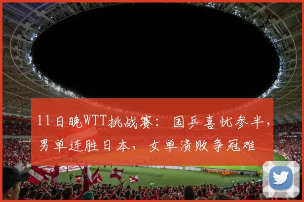 11日晚WTT挑战赛:国乒喜忧参半,男单连胜日本,女单溃败争冠难