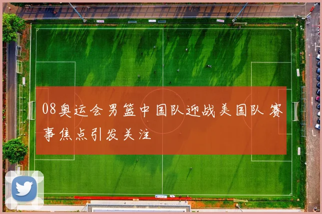08奥运会男篮中国队迎战美国队 赛事焦点引发关注