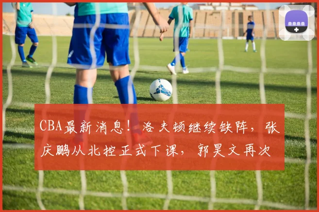 CBA最新消息！洛夫顿继续缺阵，张庆鹏从北控正式下课，郭昊文再次冲击NBA_上海男篮_广厦_北京