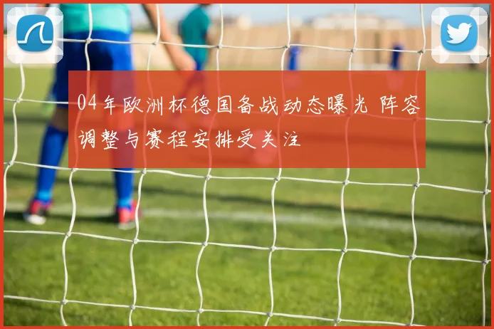 04年欧洲杯德国备战动态曝光 阵容调整与赛程安排受关注
