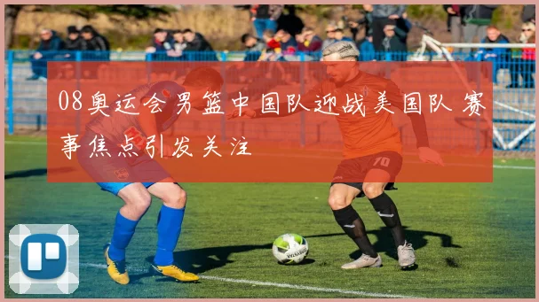 08奥运会男篮中国队迎战美国队 赛事焦点引发关注