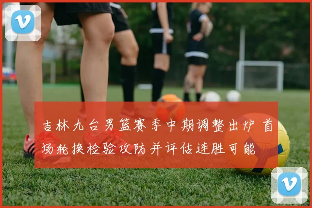 吉林九台男篮赛季中期调整出炉 首场轮换检验攻防并评估连胜可能