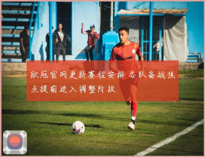 欧冠官网更新赛程安排 各队备战焦点提前进入调整阶段