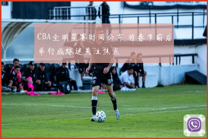 CBA全明星赛时间公布 将春节前后举行成球迷关注焦点