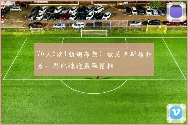 76人5换1截胡布朗！被尼克斯横扫后，恩比德迎最强搭档