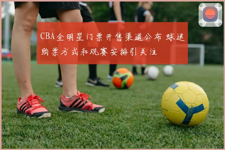 CBA全明星门票开售渠道公布 球迷购票方式和观赛安排引关注