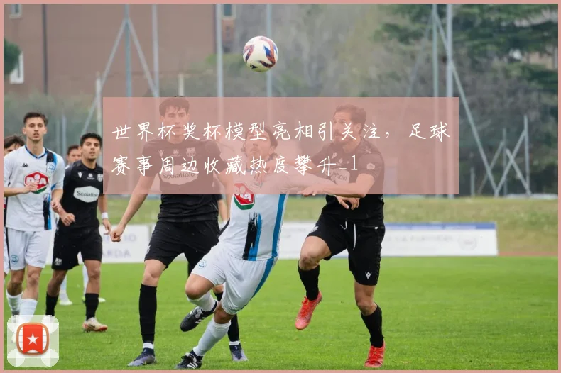 世界杯奖杯模型亮相引关注,足球赛事周边收藏热度攀升_1
