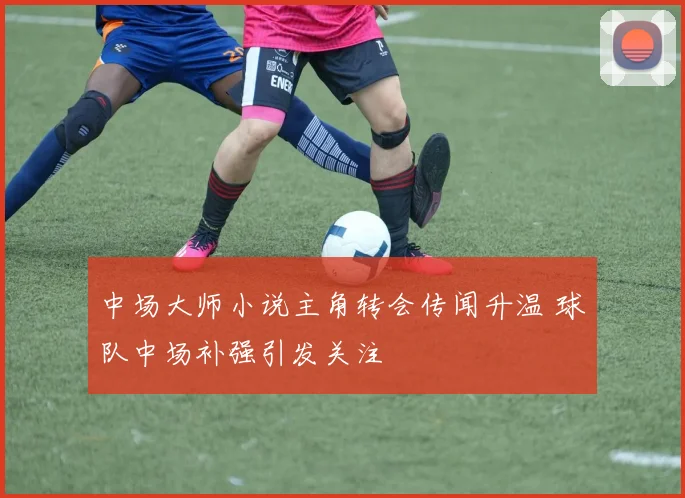 中场大师小说主角转会传闻升温 球队中场补强引发关注