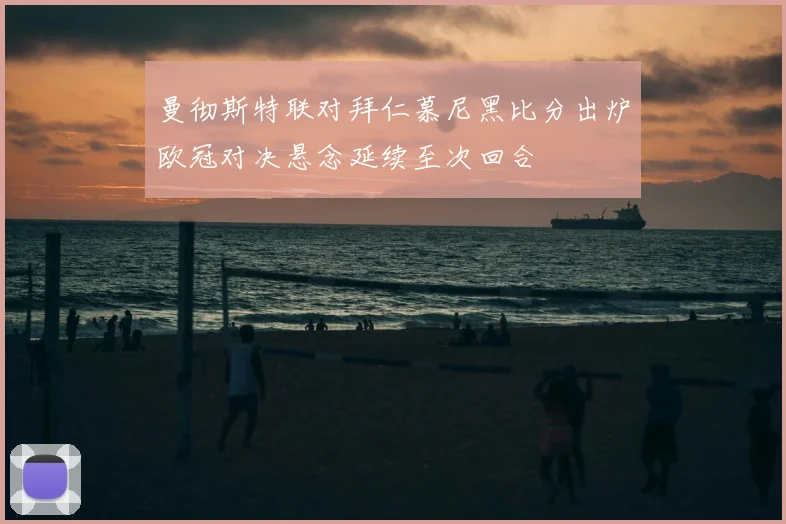 曼彻斯特联对拜仁慕尼黑比分出炉欧冠对决悬念延续至次回合