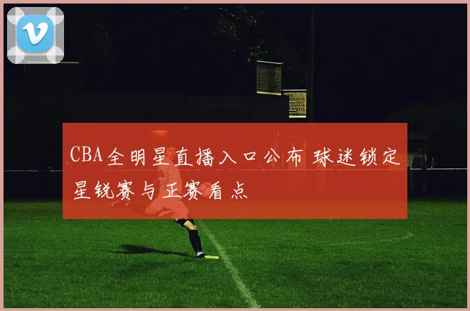 CBA全明星直播入口公布 球迷锁定星锐赛与正赛看点
