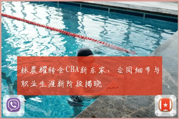 林晨耀转会CBA新东家，合同细节与职业生涯新阶段揭晓