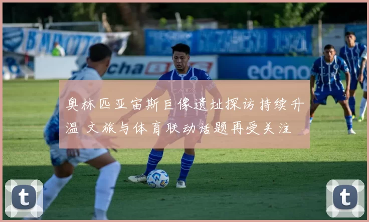 奥林匹亚宙斯巨像遗址探访持续升温 文旅与体育联动话题再受关注