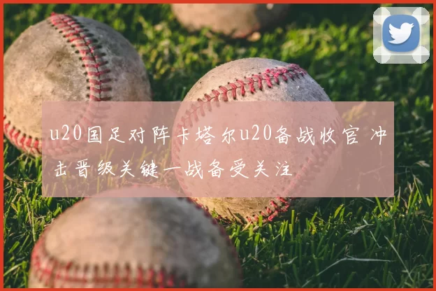 u20国足对阵卡塔尔u20备战收官 冲击晋级关键一战备受关注