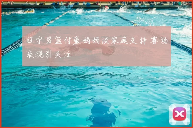 辽宁男篮付豪妈妈谈家庭支持 赛场表现引关注