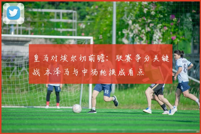 皇马对埃尔切前瞻：联赛争分关键战 本泽马与中场轮换成看点