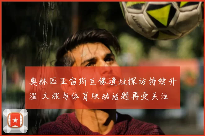 奥林匹亚宙斯巨像遗址探访持续升温 文旅与体育联动话题再受关注