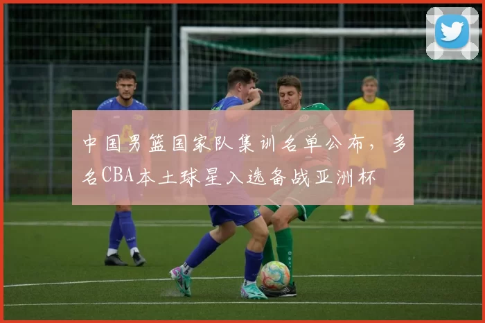 中国男篮国家队集训名单公布,多名CBA本土球星入选备战亚洲杯