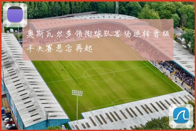 奥斯瓦尔多领衔球队客场逆转晋级半决赛悬念再起