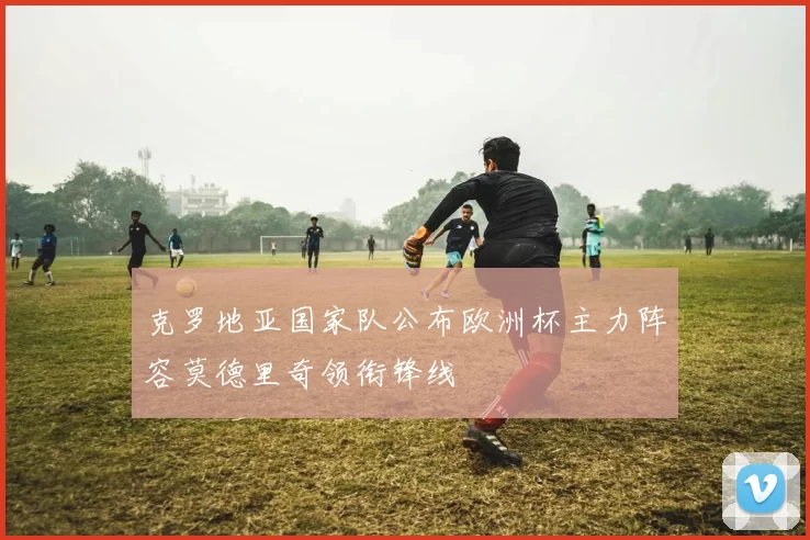 克罗地亚国家队公布欧洲杯主力阵容莫德里奇领衔锋线