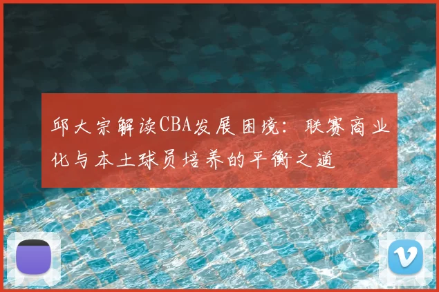 邱大宗解读CBA发展困境：联赛商业化与本土球员培养的平衡之道