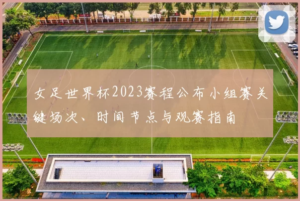 女足世界杯2023赛程公布小组赛关键场次、时间节点与观赛指南
