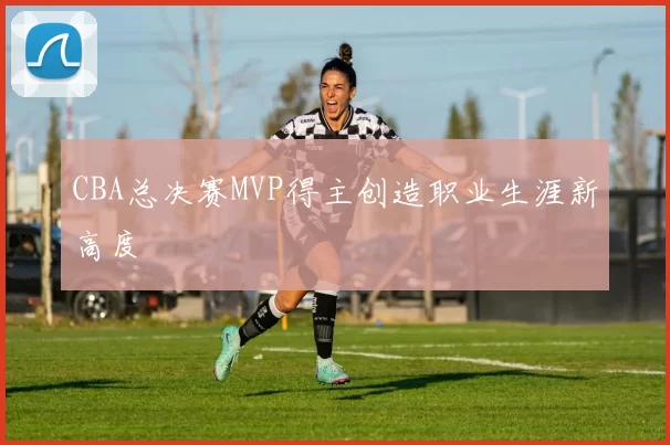 CBA总决赛MVP得主创造职业生涯新高度