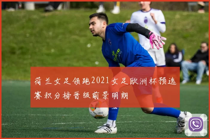 荷兰女足领跑2021女足欧洲杯预选赛积分榜晋级前景明朗
