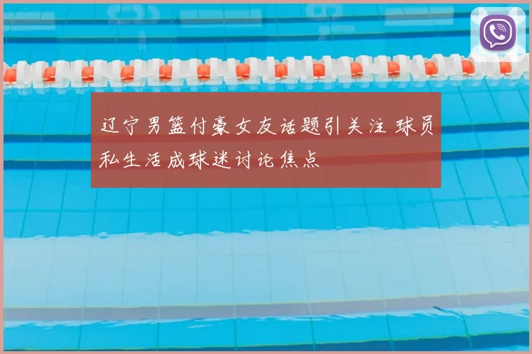 辽宁男篮付豪女友话题引关注 球员私生活成球迷讨论焦点