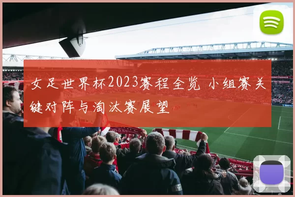 女足世界杯2023赛程全览 小组赛关键对阵与淘汰赛展望