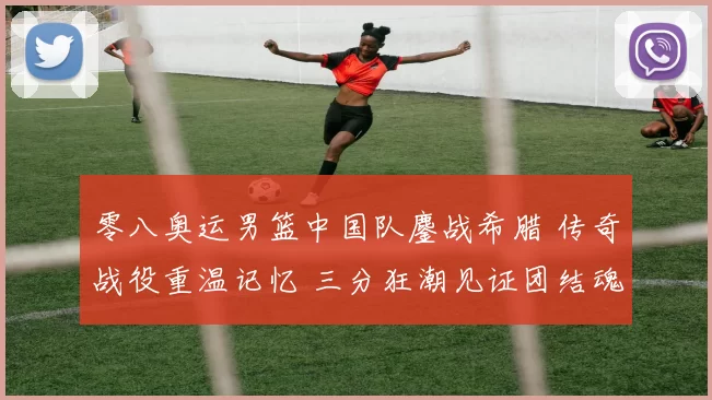 零八奥运男篮中国队鏖战希腊 传奇战役重温记忆 三分狂潮见证团结魂