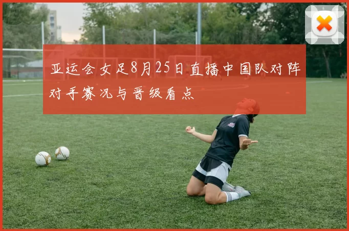 亚运会女足8月25日直播中国队对阵对手赛况与晋级看点