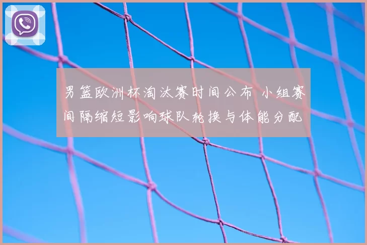 男篮欧洲杯淘汰赛时间公布 小组赛间隔缩短影响球队轮换与体能分配