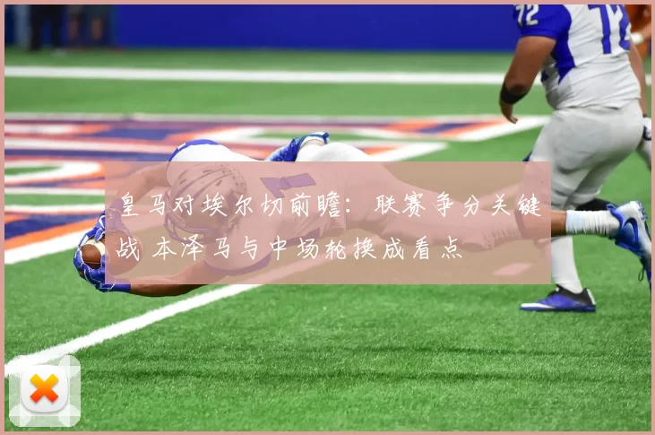皇马对埃尔切前瞻：联赛争分关键战 本泽马与中场轮换成看点