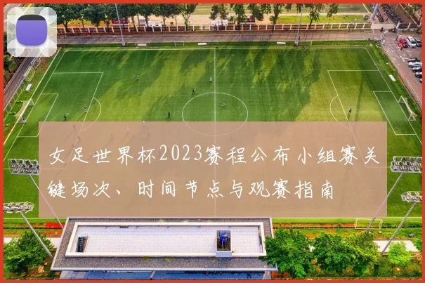 女足世界杯2023赛程公布小组赛关键场次、时间节点与观赛指南