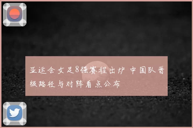 亚运会女足8强赛程出炉 中国队晋级路径与对阵看点公布