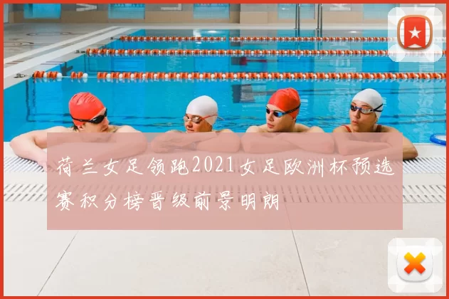 荷兰女足领跑2021女足欧洲杯预选赛积分榜晋级前景明朗