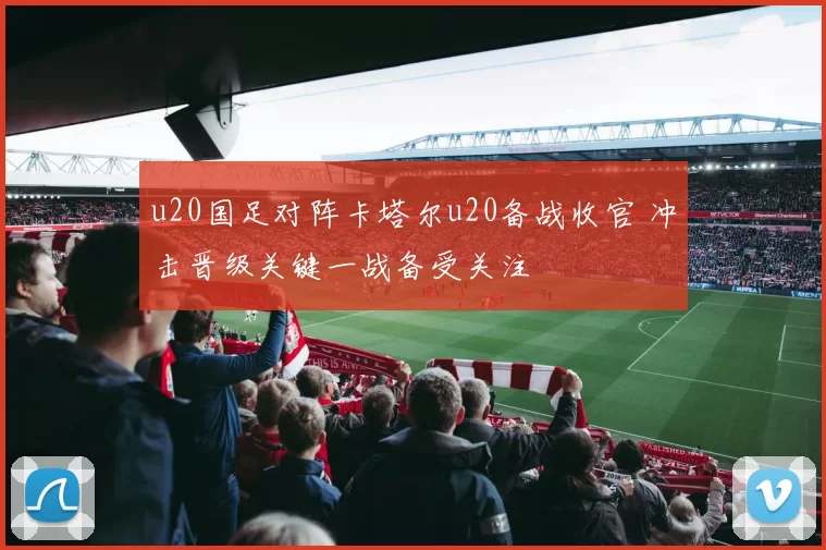u20国足对阵卡塔尔u20备战收官 冲击晋级关键一战备受关注