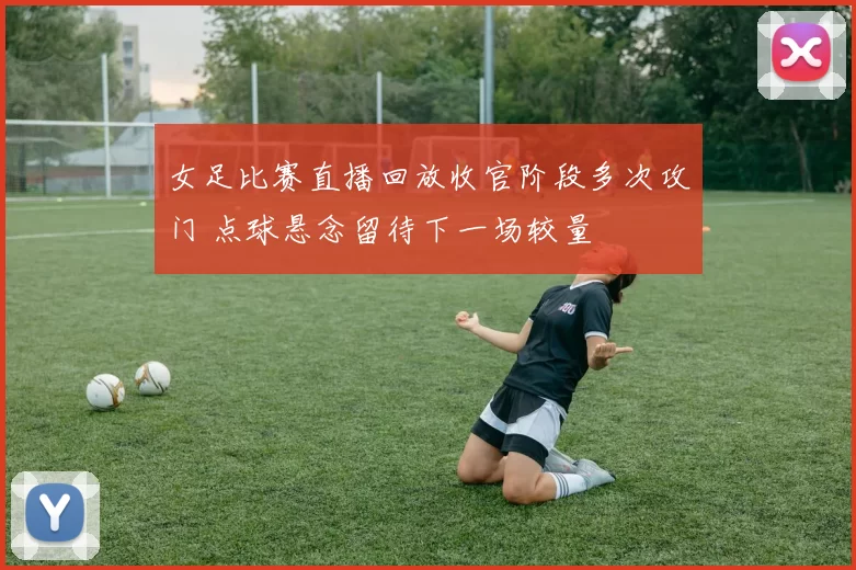 女足比赛直播回放收官阶段多次攻门 点球悬念留待下一场较量
