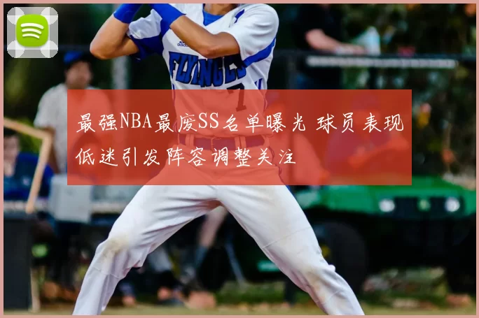 最强NBA最废SS名单曝光 球员表现低迷引发阵容调整关注