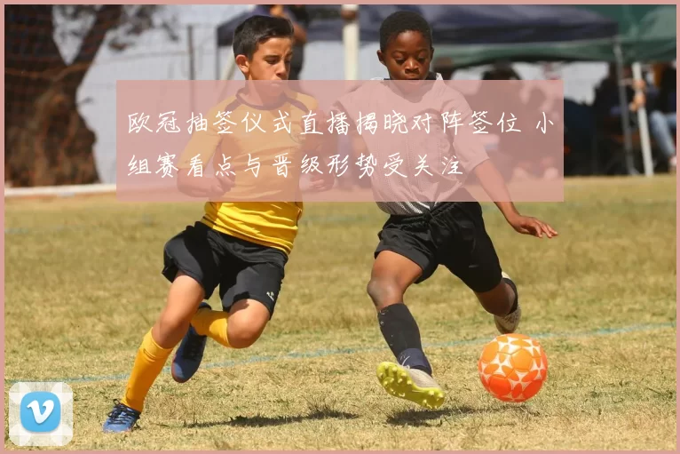 欧冠抽签仪式直播揭晓对阵签位 小组赛看点与晋级形势受关注